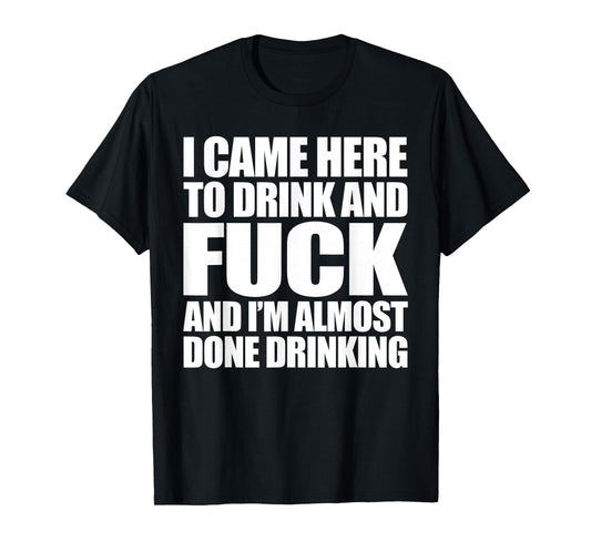 I Came Here To Drink And Fuck And I'm Almost Done Drinking T-Shirt